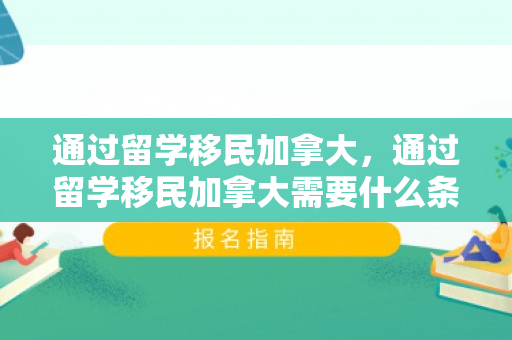 通过留学移民加拿大，通过留学移民加拿大需要什么条件