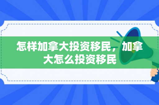 怎样加拿大投资移民，加拿大怎么投资移民