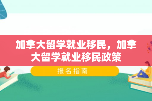 加拿大留学就业移民，加拿大留学就业移民政策