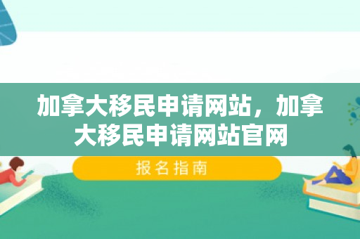 加拿大移民申请网站，加拿大移民申请网站官网