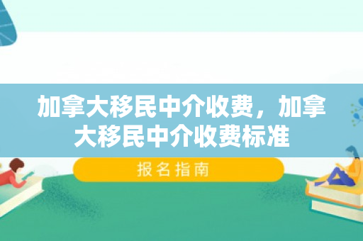 加拿大移民中介收费，加拿大移民中介收费标准