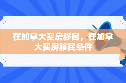 在加拿大买房移民，在加拿大买房移民条件