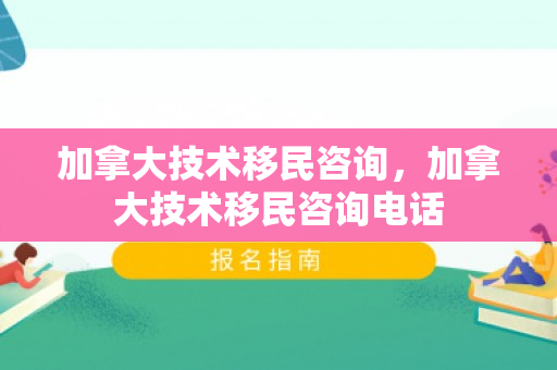 加拿大技术移民咨询，加拿大技术移民咨询电话