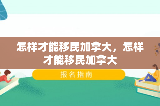 怎样才能移民加拿大，怎样才能移民加拿大