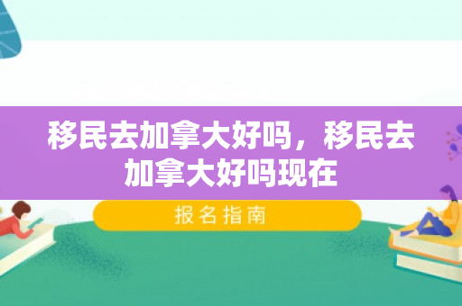 移民去加拿大好吗，移民去加拿大好吗现在