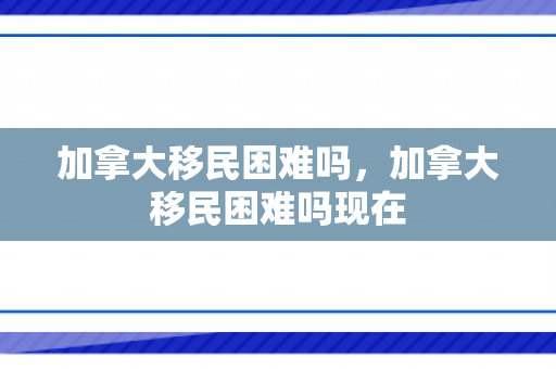 加拿大移民困难吗，加拿大移民困难吗现在