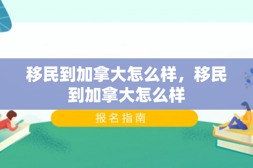 移民到加拿大怎么样，移民到加拿大怎么样