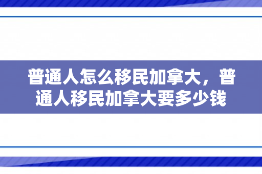 普通人怎么移民加拿大，普通人移民加拿大要多少钱