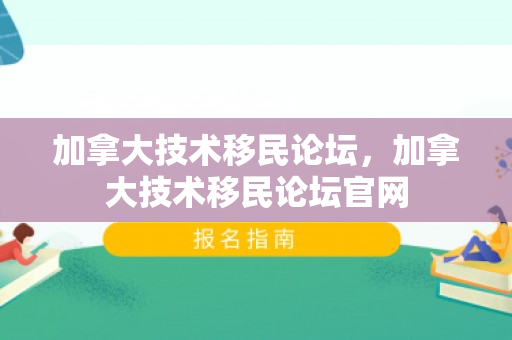 加拿大技术移民论坛，加拿大技术移民论坛官网