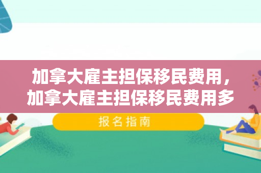 加拿大雇主担保移民费用，加拿大雇主担保移民费用多少