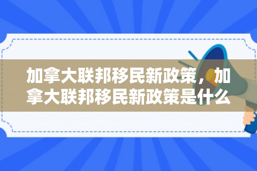 加拿大联邦移民新政策，加拿大联邦移民新政策是什么