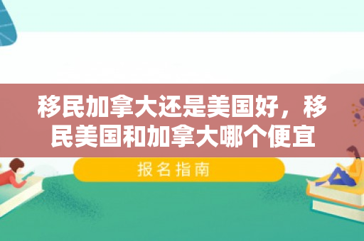 移民加拿大还是美国好，移民美国和加拿大哪个便宜