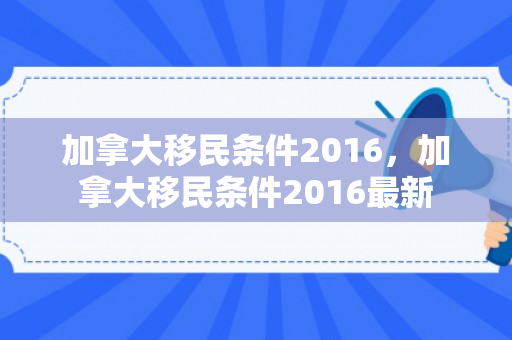加拿大移民条件2016，加拿大移民条件2016最新
