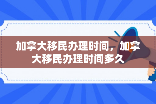 加拿大移民办理时间，加拿大移民办理时间多久