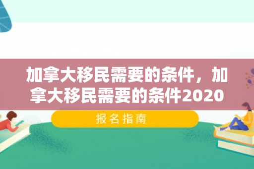 加拿大移民需要的条件，加拿大移民需要的条件2020