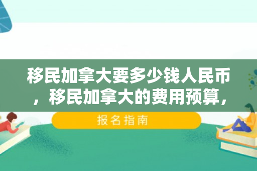 移民加拿大要多少钱人民币，移民加拿大的费用预算，需要多少钱人民币？