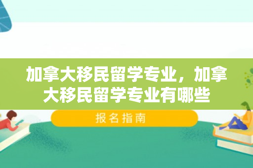 加拿大移民留学专业，加拿大移民留学专业有哪些