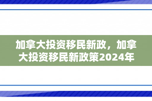加拿大投资移民新政，加拿大投资移民新政策2024年
