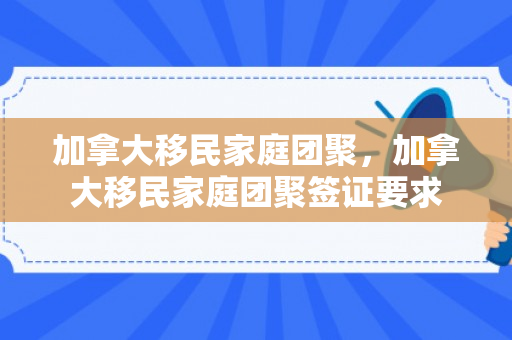加拿大移民家庭团聚，加拿大移民家庭团聚签证要求