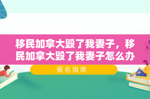 移民加拿大毁了我妻子，移民加拿大毁了我妻子怎么办