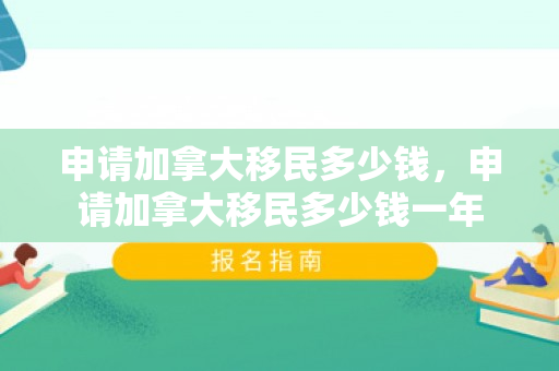 申请加拿大移民多少钱，申请加拿大移民多少钱一年