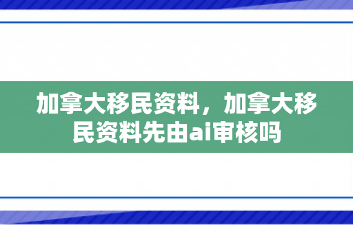 加拿大移民资料，加拿大移民资料先由ai审核吗