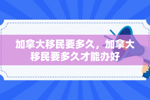加拿大移民要多久，加拿大移民要多久才能办好