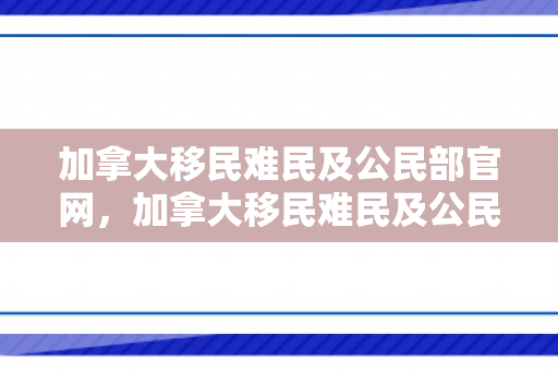 加拿大移民难民及公民部官网，加拿大移民难民及公民部官网，探索加拿大的移民、难民与公民事务
