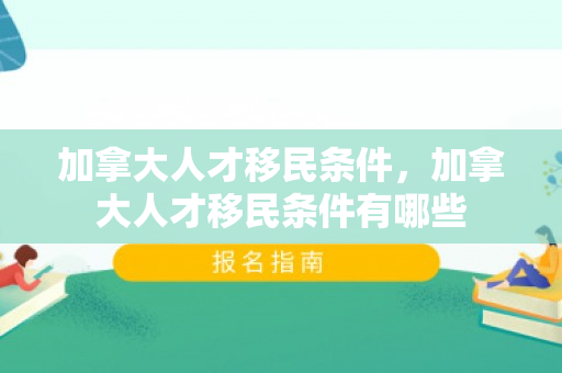 加拿大人才移民条件，加拿大人才移民条件有哪些