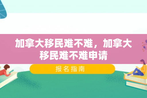 加拿大移民难不难，加拿大移民难不难申请