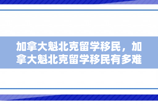 加拿大魁北克留学移民，加拿大魁北克留学移民有多难