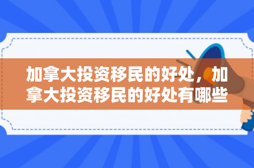 加拿大投资移民的好处，加拿大投资移民的好处有哪些