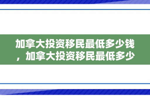 加拿大投资移民最低多少钱，加拿大投资移民最低多少钱一年