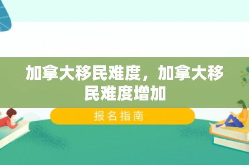 加拿大移民难度，加拿大移民难度增加