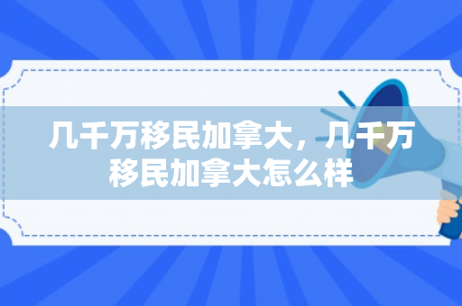 几千万移民加拿大，几千万移民加拿大怎么样