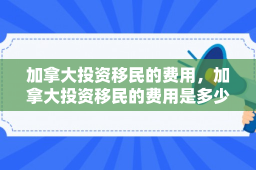 加拿大投资移民的费用，加拿大投资移民的费用是多少
