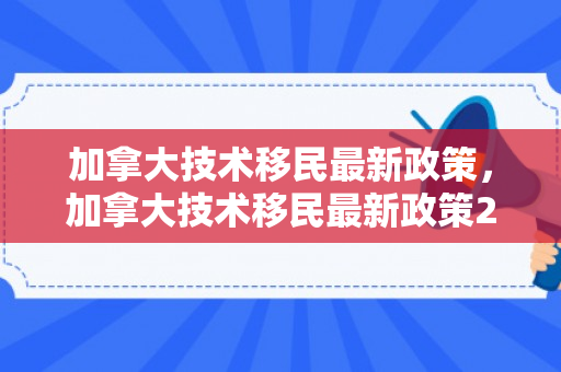 加拿大技术移民最新政策，加拿大技术移民最新政策2024