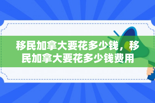移民加拿大要花多少钱，移民加拿大要花多少钱费用