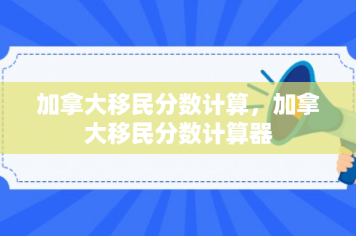 加拿大移民分数计算，加拿大移民分数计算器