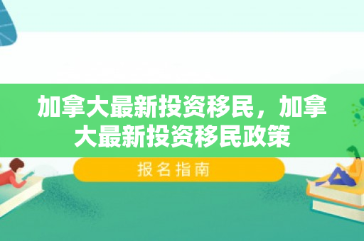 加拿大最新投资移民，加拿大最新投资移民政策