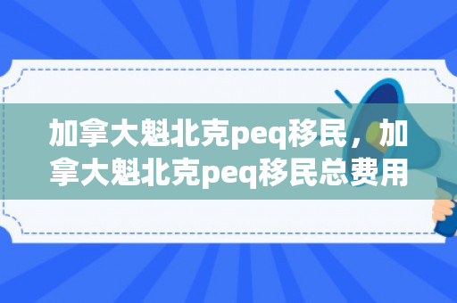 加拿大魁北克peq移民，加拿大魁北克peq移民总费用要多少钱