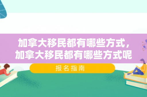 加拿大移民都有哪些方式，加拿大移民都有哪些方式呢