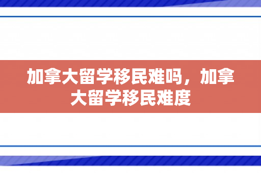 加拿大留学移民难吗，加拿大留学移民难度