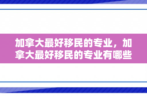 加拿大最好移民的专业，加拿大最好移民的专业有哪些