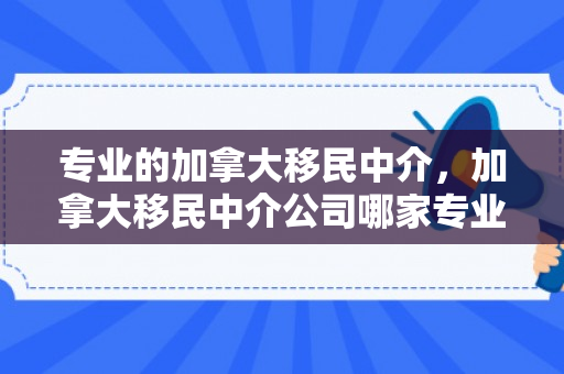 专业的加拿大移民中介，加拿大移民中介公司哪家专业