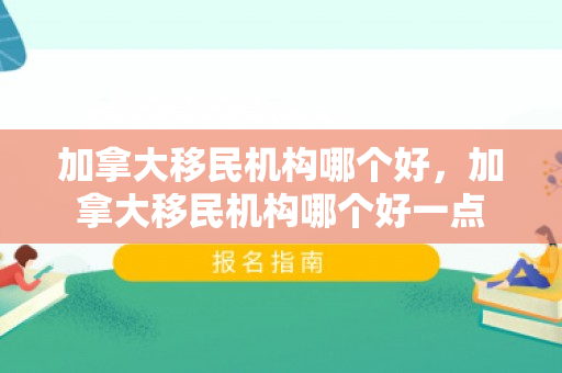 加拿大移民机构哪个好，加拿大移民机构哪个好一点