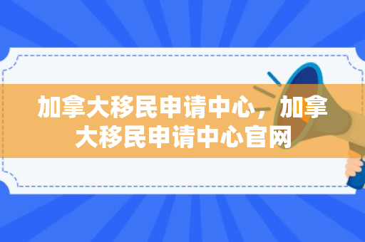 加拿大移民申请中心，加拿大移民申请中心官网