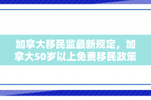 加拿大移民监最新规定，加拿大50岁以上免费移民政策