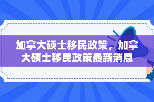 加拿大硕士移民政策，加拿大硕士移民政策最新消息