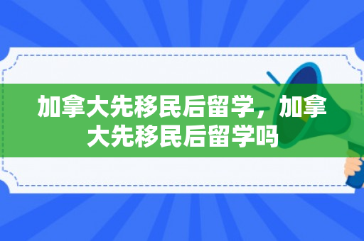 加拿大先移民后留学，加拿大先移民后留学吗